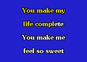 You make my

life complete
You make me

feel so sweet