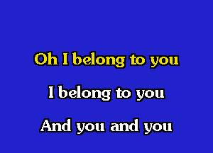 Oh I belong to you

I belong to you

And you and you
