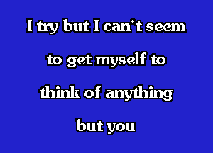 I try but I can't seem

to get myself to

think of anything

butyou