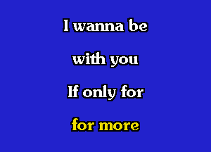 I wanna be

with you

If only for

for more