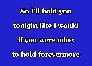 So I'll hold you
tonight like 1 would
if you were mine

to hold forevermore
