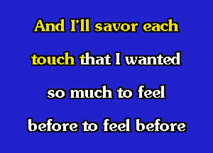 And I'll savor each
touch that I wanted
so much to feel

before to feel before