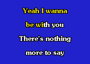 Yeah I wanna

be with you

There's nothing

more to say