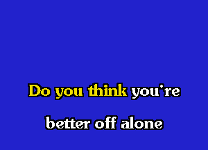 Do you think you're

better off alone
