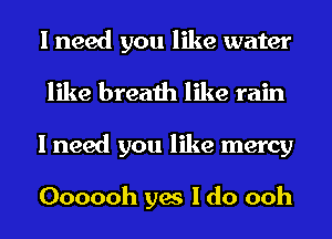 I need you like water
like breath like rain
I need you like mercy

Oooooh yes I do ooh