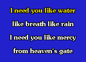 I need you like water
like breath like rain
I need you like mercy

from heaven's gate