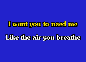 I want you to need me

Like the air you breathe