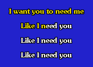 I want you to need me
Like 1 need you

Like 1 need you

Like I need you