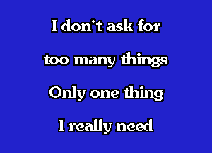 I don't ask for

too many things

Only one thing

I really need