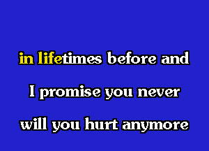 in lifetimes before and
I promise you never

will you hurt anymore