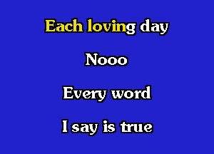 Each loving day

Nooo
Every word

I say is true