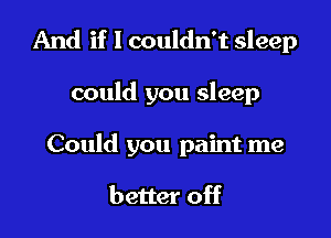 And if I couldn't sleep

could you sleep

Could you paint me

better off