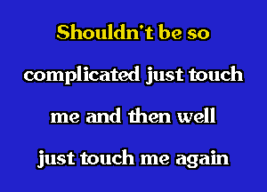 Shouldn't be so
complicated just touch
me and then well

just touch me again