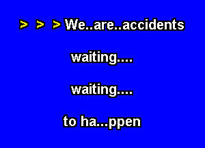 za t) We..are..accidents
waiting....

waiting...

to ha...ppen