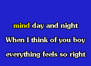 mind day and night
When I think of you boy

everything feels so right