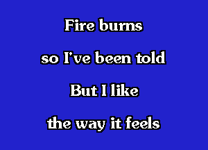 Fire burns

so I've been told

But I like

the way it feels