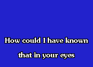 How could I have known

mat in your eyes