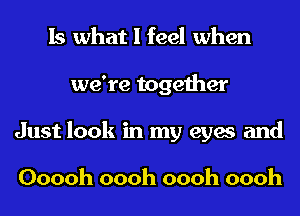 Is what I feel when
we're together
Just look in my eyes and

Ooooh oooh oooh oooh