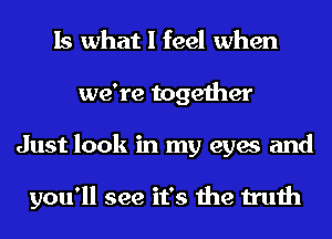 Is what I feel when
we're together

Just look in my eyes and

you'll see it's the truth