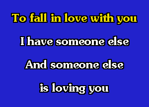 To fall in love with you
I have someone else
And someone else

is loving you