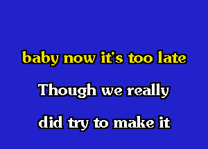 baby now it's too late

Though we really

did try to make it