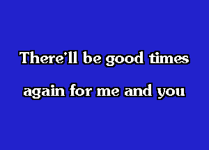 There'll be good times

again for me and you