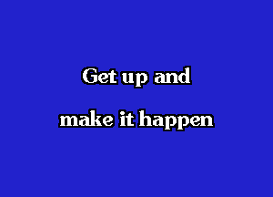 Get up and

make it happen