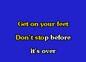 Get on your feet

Don't stop before

it's over