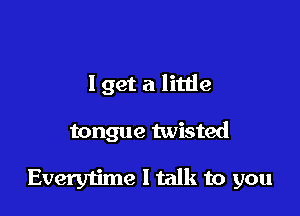 I get a little

tongue twisted

Everytime I talk to you
