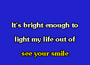 It's bright enough to

light my life out of

see your smile