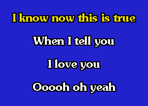 I know now this is true
When I tell you

I love you

Ooooh oh yeah