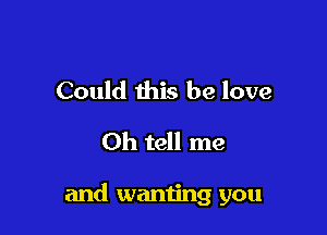 Could this be love
Oh tell me

and wanting you