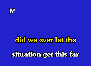 did we ever let the

situation get this far