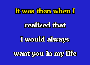 It was then when I
realized that
I would always

want you in my life