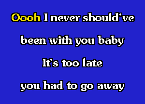 Oooh I never should've
been with you baby

It's too late

you had to go away