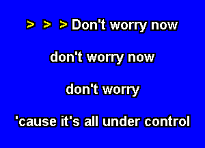 r) Don't worry now

don't worry now

don't worry

'cause it's all under control