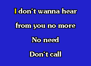 I don't wanna hear

from you no more

No need
Don't call