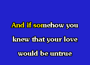 And if somehow you

knew that your love

would be untrue