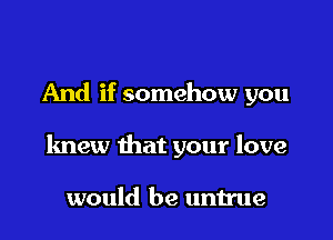 And if somehow you

knew that your love

would be untrue