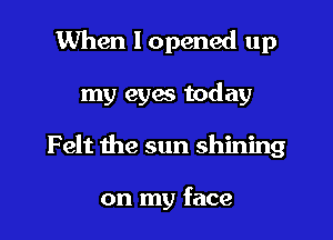 When I opened up

my eyes today

Felt the sun shining

on my face