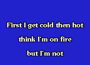 F irst I get cold then hot

think I'm on fire

but I'm not