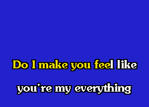 Do I make you feel like

you're my everything