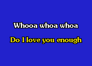 Whooa whoa whoa

Do I love you enough