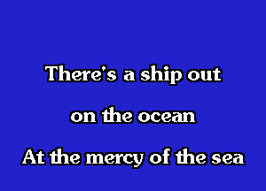 There's a ship out

on the ocean

At me mercy of the sea