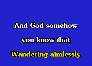 And God somehow

you know that

Wandering aimlessly