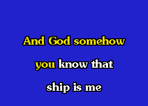 And God somehow

you know that

ship is me