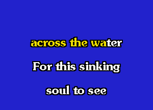 across the water

For this sinking

soul to see