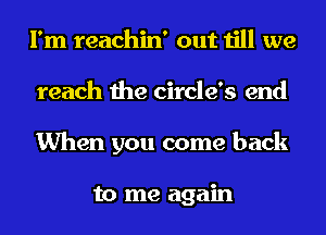 I'm reachin' out till we
reach the circle's end
When you come back

to me again