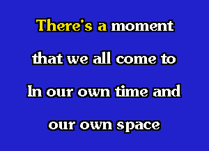 There's a moment
that we all come to
In our own time and

0111' own space