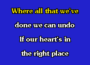 Where all that we've

done we can undo

If our heart's in

the right place I